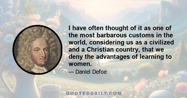 I have often thought of it as one of the most barbarous customs in the world, considering us as a civilized and a Christian country, that we deny the advantages of learning to women.