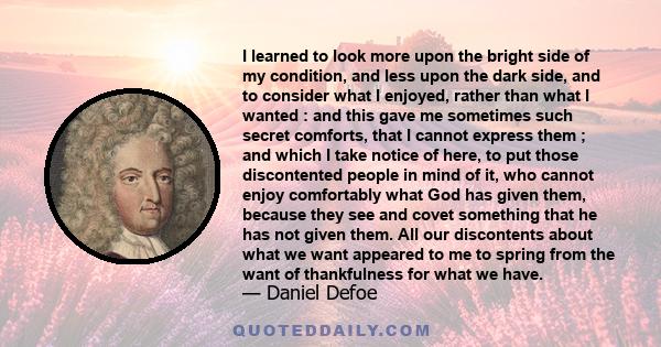 I learned to look more upon the bright side of my condition, and less upon the dark side, and to consider what I enjoyed, rather than what I wanted : and this gave me sometimes such secret comforts, that I cannot