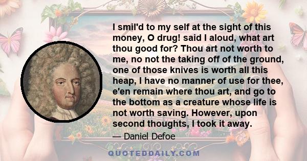 I smil'd to my self at the sight of this money, O drug! said I aloud, what art thou good for? Thou art not worth to me, no not the taking off of the ground, one of those knives is worth all this heap, I have no manner