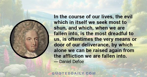 In the course of our lives, the evil which in itself we seek most to shun, and which, when we are fallen into, is the most dreadful to us, is oftentimes the very means or door of our deliverance, by which alone we can