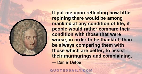 It put me upon reflecting how little repining there would be among mankind at any condition of life, if people would rather compare their condition with those that were worse, in order to be thankful, than be always