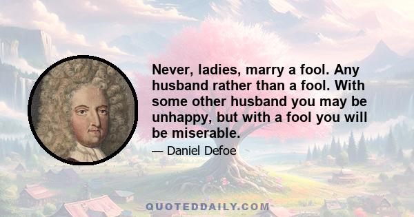 Never, ladies, marry a fool. Any husband rather than a fool. With some other husband you may be unhappy, but with a fool you will be miserable.