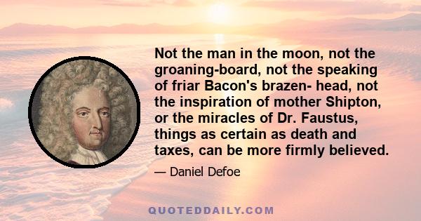 Not the man in the moon, not the groaning-board, not the speaking of friar Bacon's brazen- head, not the inspiration of mother Shipton, or the miracles of Dr. Faustus, things as certain as death and taxes, can be more