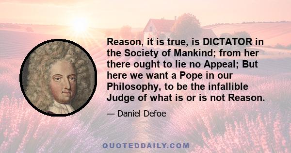 Reason, it is true, is DICTATOR in the Society of Mankind; from her there ought to lie no Appeal; But here we want a Pope in our Philosophy, to be the infallible Judge of what is or is not Reason.