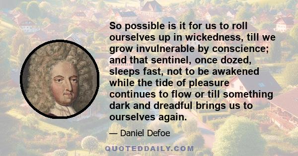 So possible is it for us to roll ourselves up in wickedness, till we grow invulnerable by conscience; and that sentinel, once dozed, sleeps fast, not to be awakened while the tide of pleasure continues to flow or till