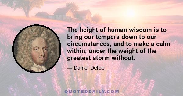 The height of human wisdom is to bring our tempers down to our circumstances, and to make a calm within, under the weight of the greatest storm without.