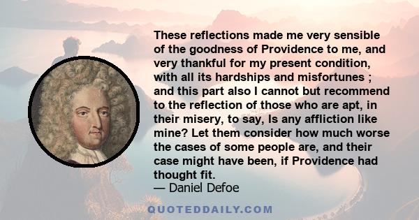 These reflections made me very sensible of the goodness of Providence to me, and very thankful for my present condition, with all its hardships and misfortunes ; and this part also I cannot but recommend to the