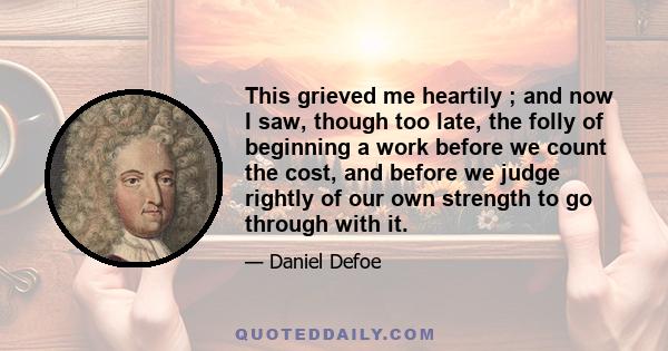 This grieved me heartily ; and now I saw, though too late, the folly of beginning a work before we count the cost, and before we judge rightly of our own strength to go through with it.