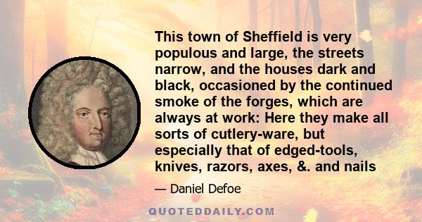 This town of Sheffield is very populous and large, the streets narrow, and the houses dark and black, occasioned by the continued smoke of the forges, which are always at work: Here they make all sorts of cutlery-ware,