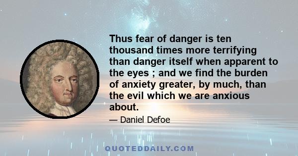 Thus fear of danger is ten thousand times more terrifying than danger itself when apparent to the eyes ; and we find the burden of anxiety greater, by much, than the evil which we are anxious about.