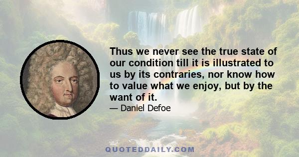 Thus we never see the true state of our condition till it is illustrated to us by its contraries, nor know how to value what we enjoy, but by the want of it.