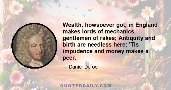 Wealth, howsoever got, in England makes lords of mechanics, gentlemen of rakes; Antiquity and birth are needless here; 'Tis impudence and money makes a peer.