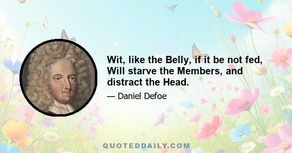 Wit, like the Belly, if it be not fed, Will starve the Members, and distract the Head.