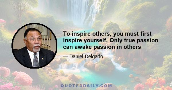 To inspire others, you must first inspire yourself. Only true passion can awake passion in others