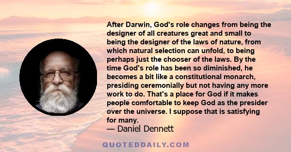 After Darwin, God's role changes from being the designer of all creatures great and small to being the designer of the laws of nature, from which natural selection can unfold, to being perhaps just the chooser of the