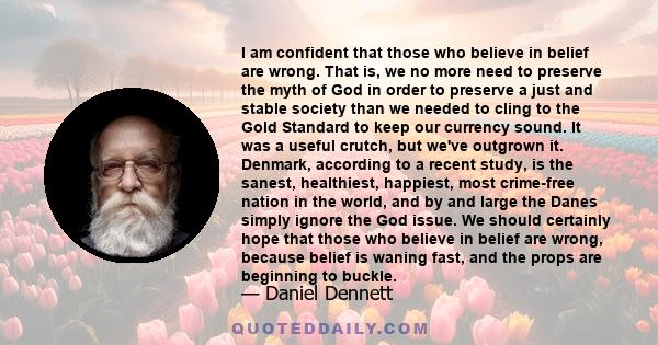 I am confident that those who believe in belief are wrong. That is, we no more need to preserve the myth of God in order to preserve a just and stable society than we needed to cling to the Gold Standard to keep our