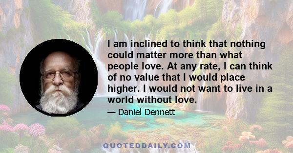 I am inclined to think that nothing could matter more than what people love. At any rate, I can think of no value that I would place higher. I would not want to live in a world without love.