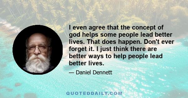 I even agree that the concept of god helps some people lead better lives. That does happen. Don't ever forget it. I just think there are better ways to help people lead better lives.