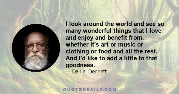 I look around the world and see so many wonderful things that I love and enjoy and benefit from, whether it's art or music or clothing or food and all the rest. And I'd like to add a little to that goodness.