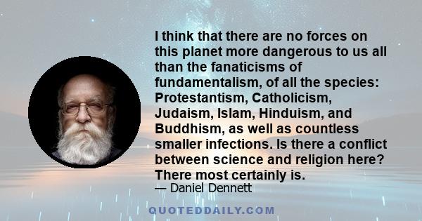 I think that there are no forces on this planet more dangerous to us all than the fanaticisms of fundamentalism, of all the species: Protestantism, Catholicism, Judaism, Islam, Hinduism, and Buddhism, as well as