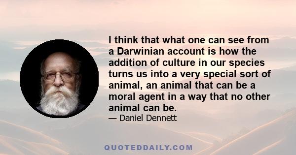 I think that what one can see from a Darwinian account is how the addition of culture in our species turns us into a very special sort of animal, an animal that can be a moral agent in a way that no other animal can be.