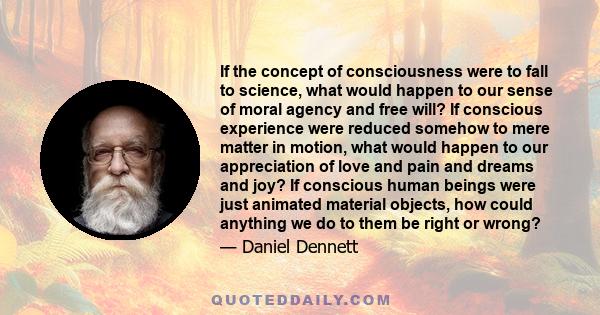 If the concept of consciousness were to fall to science, what would happen to our sense of moral agency and free will? If conscious experience were reduced somehow to mere matter in motion, what would happen to our