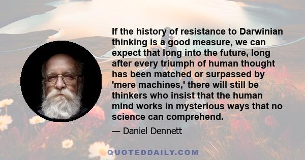 If the history of resistance to Darwinian thinking is a good measure, we can expect that long into the future, long after every triumph of human thought has been matched or surpassed by 'mere machines,' there will still 