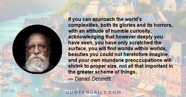 If you can approach the world's complexities, both its glories and its horrors, with an attitude of humble curiosity, acknowledging that however deeply you have seen, you have only scratched the surface, you will find