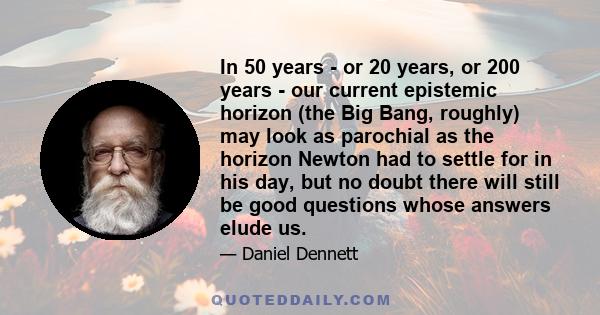 In 50 years - or 20 years, or 200 years - our current epistemic horizon (the Big Bang, roughly) may look as parochial as the horizon Newton had to settle for in his day, but no doubt there will still be good questions