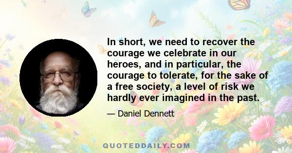 In short, we need to recover the courage we celebrate in our heroes, and in particular, the courage to tolerate, for the sake of a free society, a level of risk we hardly ever imagined in the past.