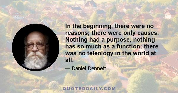 In the beginning, there were no reasons; there were only causes. Nothing had a purpose, nothing has so much as a function; there was no teleology in the world at all.