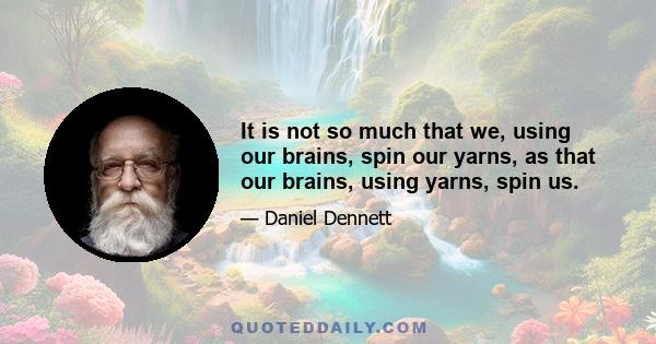 It is not so much that we, using our brains, spin our yarns, as that our brains, using yarns, spin us.