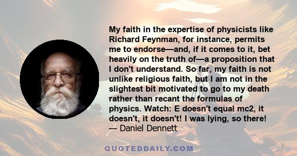 My faith in the expertise of physicists like Richard Feynman, for instance, permits me to endorse—and, if it comes to it, bet heavily on the truth of—a proposition that I don't understand. So far, my faith is not unlike 