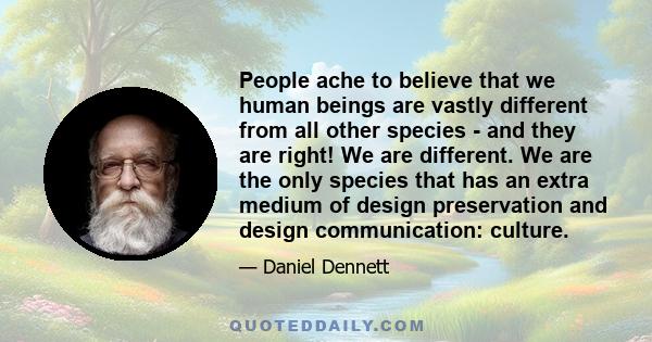 People ache to believe that we human beings are vastly different from all other species - and they are right! We are different. We are the only species that has an extra medium of design preservation and design