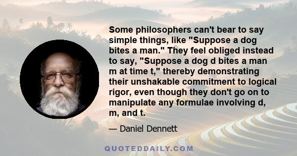 Some philosophers can't bear to say simple things, like Suppose a dog bites a man. They feel obliged instead to say, Suppose a dog d bites a man m at time t, thereby demonstrating their unshakable commitment to logical