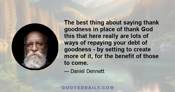 The best thing about saying thank goodness in place of thank God this that here really are lots of ways of repaying your debt of goodness - by setting to create more of it, for the benefit of those to come.