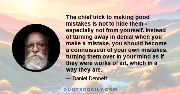 The chief trick to making good mistakes is not to hide them - especially not from yourself. Instead of turning away in denial when you make a mistake, you should become a connoisseur of your own mistakes, turning them