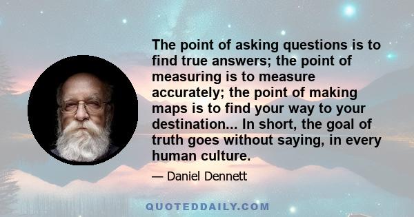 The point of asking questions is to find true answers; the point of measuring is to measure accurately; the point of making maps is to find your way to your destination... In short, the goal of truth goes without