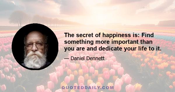 The secret of happiness is: Find something more important than you are and dedicate your life to it.