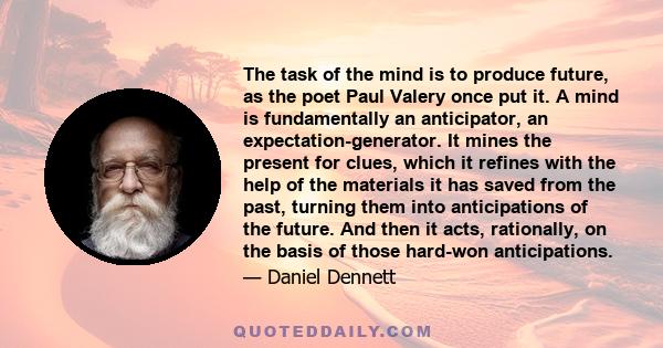 The task of the mind is to produce future, as the poet Paul Valery once put it. A mind is fundamentally an anticipator, an expectation-generator. It mines the present for clues, which it refines with the help of the