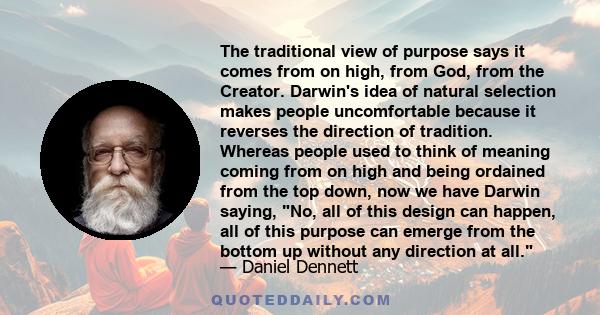 The traditional view of purpose says it comes from on high, from God, from the Creator. Darwin's idea of natural selection makes people uncomfortable because it reverses the direction of tradition. Whereas people used