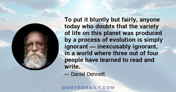 To put it bluntly but fairly, anyone today who doubts that the variety of life on this planet was produced by a process of evolution is simply ignorant — inexcusably ignorant, in a world where three out of four people