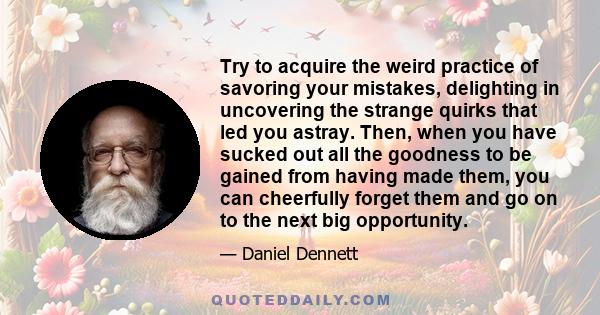 Try to acquire the weird practice of savoring your mistakes, delighting in uncovering the strange quirks that led you astray. Then, when you have sucked out all the goodness to be gained from having made them, you can