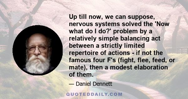 Up till now, we can suppose, nervous systems solved the 'Now what do I do?' problem by a relatively simple balancing act between a strictly limited repertoire of actions - if not the famous four F's (fight, flee, feed,