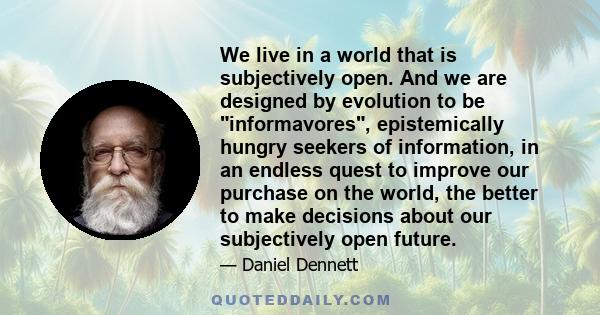 We live in a world that is subjectively open. And we are designed by evolution to be informavores, epistemically hungry seekers of information, in an endless quest to improve our purchase on the world, the better to