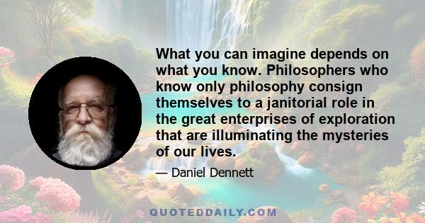 What you can imagine depends on what you know. Philosophers who know only philosophy consign themselves to a janitorial role in the great enterprises of exploration that are illuminating the mysteries of our lives.