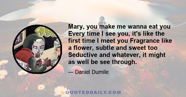 Mary, you make me wanna eat you Every time I see you, it's like the first time I meet you Fragrance like a flower, subtle and sweet too Seductive and whatever, it might as well be see through.