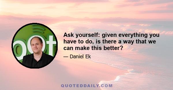 Ask yourself: given everything you have to do, is there a way that we can make this better?