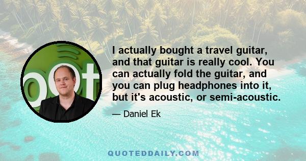 I actually bought a travel guitar, and that guitar is really cool. You can actually fold the guitar, and you can plug headphones into it, but it's acoustic, or semi-acoustic.