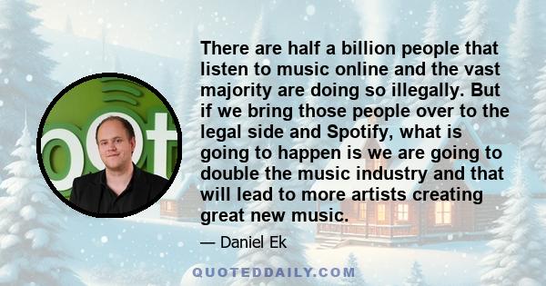 There are half a billion people that listen to music online and the vast majority are doing so illegally. But if we bring those people over to the legal side and Spotify, what is going to happen is we are going to